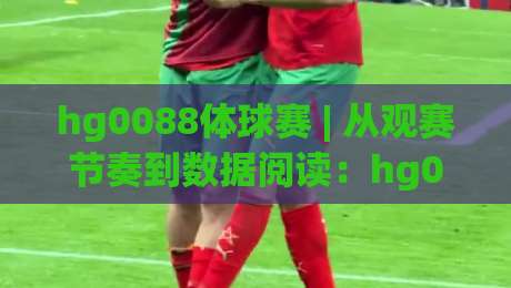 hg0088体球赛 | 从观赛节奏到数据阅读：hg0088体球赛的沉浸式体验新视角|线上十大最稳比球网初盘全场回放投屏赛程投注录像回放