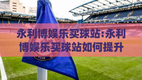 永利博娱乐买球站:永利博娱乐买球站如何提升赛事参与体验?【永利博娱乐买球站】三大核心亮点|线上十大最稳下球站积分榜超清网站新用户免费无延迟