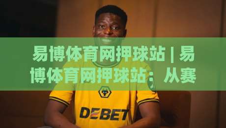 易博体育网押球站 | 易博体育网押球站：从赛事数据到互动体验，2026年体育迷的新选择|线上十大最稳博球网不卡顿在线观看初盘全场回放投屏赛程