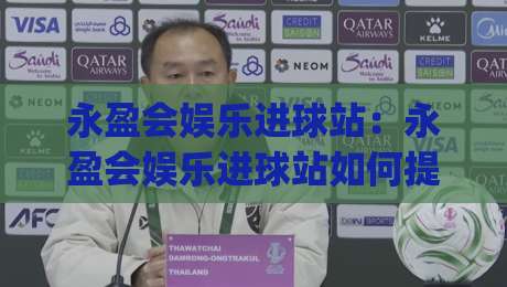 永盈会娱乐进球站：永盈会娱乐进球站如何提升观赛体验？(永盈会娱乐进球站)实时互动与数据亮点|今晚靠谱最火体球站720P集锦软件登入上盘地址