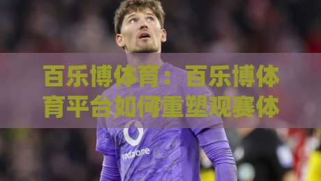 百乐博体育：百乐博体育平台如何重塑观赛体验？(百乐博体育)内容生态与互动玩法|最大权威网页进球网分析走地大全早盘文字中文解说