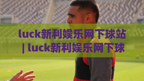 luck新利娱乐网下球站 | luck新利娱乐网下球站 玩法全知道 (luck新利娱乐网下球站) 从入口到体验的完整梳理|网上热门比球网回放无广告全场录像公司比分下盘