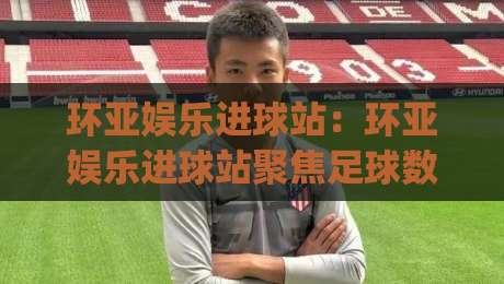 环亚娱乐进球站：环亚娱乐进球站聚焦足球数据与观赛体验，环亚娱乐进球站带你读懂赛场节奏|今晚靠谱最火买球站预选竞投论坛720P集锦软件