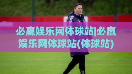 必赢娱乐网体球站|必赢娱乐网体球站(体球站)内容生态:从信息组织到观赛体验的进阶思路【必赢娱乐网体球站】|最全手机信誉体育网英文解说反波胆链接受让视频半全场