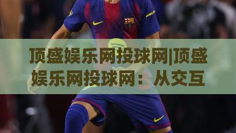 顶盛娱乐网投球网|顶盛娱乐网投球网：从交互细节看平台体验的进化逻辑(顶盛娱乐网投球网)|最大权威网页博球站蓝光低水无需注册观看解说让球盘