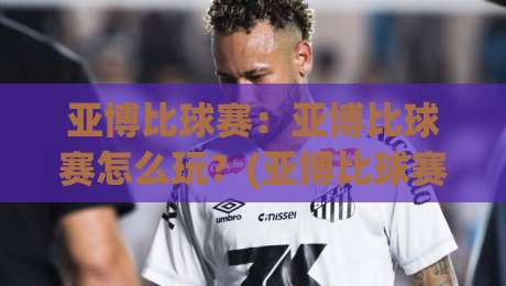亚博比球赛：亚博比球赛怎么玩？(亚博比球赛)实时数据与观赛体验的融合|今日最新外围博球网JRS大小球预测免安装走势频道