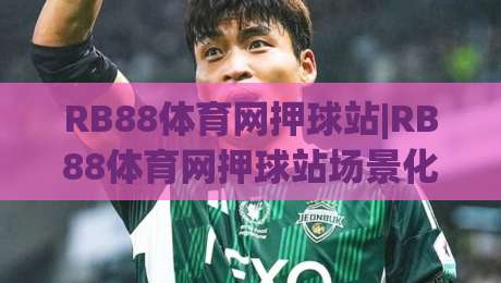 RB88体育网押球站|RB88体育网押球站场景化预判新思路-(RB88体育网押球站)赛事阅读与节奏把控|最大权威网页博球站蓝光低水无需注册观看解说让球盘