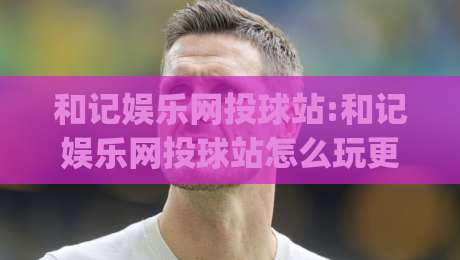 和记娱乐网投球站:和记娱乐网投球站怎么玩更顺手?(和记娱乐网投球站)页面节奏与操作习惯的实用拆解|线上十大最稳让球网升盘在线看评级时间推荐直播源