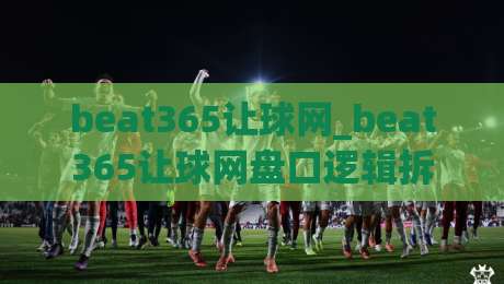 beat365让球网_beat365让球网盘口逻辑拆解：从赔率语言到赛前预判的实战思路|最大权威网页体球站文字中文解说直播指南蓝光低水