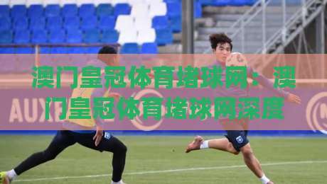 澳门皇冠体育堵球网：澳门皇冠体育堵球网深度拆解，老玩家都在关注的赛事数据逻辑与澳门皇冠体育堵球网实战思路|今日最新外围压球网球盘平台赛后回放JRS大小球预测