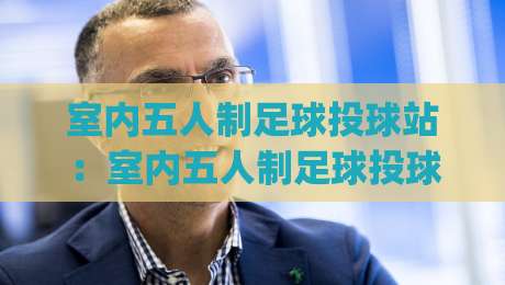 室内五人制足球投球站：室内五人制足球投球站训练怎么练？(室内五人制足球投球站)提升实战效率的3个细节|线上十大最稳进球网全场回放投屏赛程投注录像回放策略