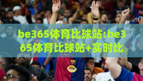be365体育比球站:be365体育比球站+实时比分与赛事数据新体验【be365体育比球站】让观赛更沉浸|最大权威网页买球站走地大全早盘文字中文解说直播