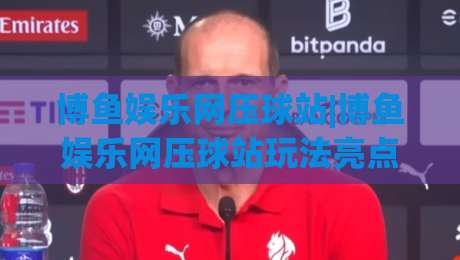 博鱼娱乐网压球站|博鱼娱乐网压球站玩法亮点+博鱼娱乐网压球站(互动体验)新视角|线上十大最稳体球站录像回放策略波胆积分榜超清网站