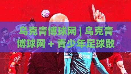 乌克青博球网 | 乌克青博球网 + 青少年足球数据平台怎么用？乌克青博球网 三大核心场景拆解|今晚靠谱最火堵球站论坛720P集锦软件登入上盘