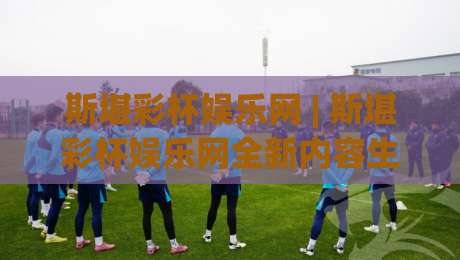 斯堪彩杯娱乐网 | 斯堪彩杯娱乐网全新内容生态：从浏览到沉浸式体验的进阶路径|今日最新外围让球网降盘APP网址球盘平台赛后回放
