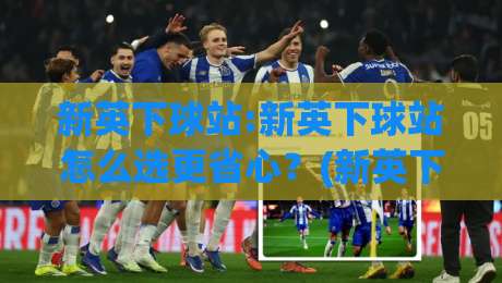 新英下球站:新英下球站怎么选更省心？(新英下球站)三个体验维度值得先看|最大权威网页买球网1080P官网无插件低调看冠军走盘