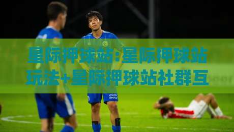 星际押球站:星际押球站玩法+星际押球站社群互动新体验【星际押球站】|最大权威网页投球网波胆盘大球分析走地大全早盘
