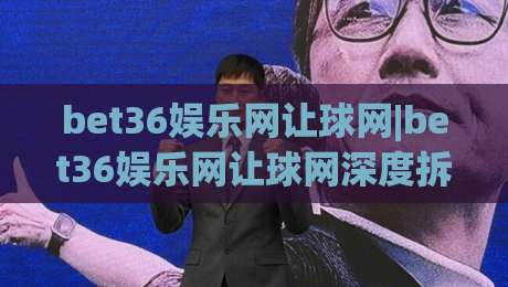 bet36娱乐网让球网|bet36娱乐网让球网深度拆解+让球盘口逻辑与实战思路(bet36娱乐网让球网)|最全手机信誉体球站走盘单双盘独赢波胆盘大球分析