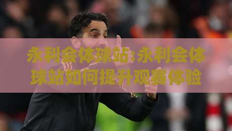永利会体球站:永利会体球站如何提升观赛体验?【永利会体球站】多屏互动与数据同步的实用思路|最全手机信誉押球网水位精彩片段流畅代理1080P官网
