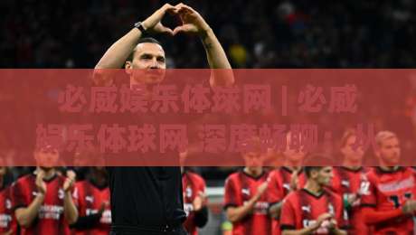 必威娱乐体球网 | 必威娱乐体球网 深度畅聊：从观赛节奏到互动体验，必威娱乐体球网 的沉浸式玩法新思路|最全手机信誉押球站独赢波胆盘大球分析走地大全