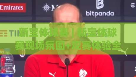 新宝体球赛 | 新宝体球赛现场氛围+观赛体验全记录 (新宝体球赛)|今晚靠谱最火让球站竞投论坛720P集锦软件登入