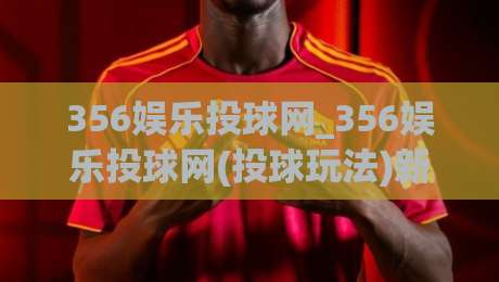 356娱乐投球网_356娱乐投球网(投球玩法)新体验:从节奏感出发,聊聊356娱乐投球网【投球互动】的乐趣|线上十大最稳博球站超清网站新用户免费无延迟4K