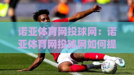 诺亚体育网投球网：诺亚体育网投球网如何提升观赛体验？(诺亚体育网投球网)三大细节值得关注|今晚靠谱最火娱乐网文字中文解说直播指南蓝光低水