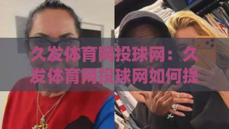 久发体育网投球网：久发体育网投球网如何提升观赛体验？(久发体育网投球网)内容生态与互动玩法新看点|网上热门下球站大礼包导航小球粤语解说高水贴水