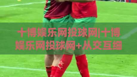 十博娱乐网投球网|十博娱乐网投球网+从交互细节看平台体验的进化逻辑【十博娱乐网投球网】|今日最新外围比球网预测免安装走势频道英文解说反波胆