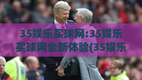 35娱乐买球网:35娱乐买球网全新体验(35娱乐买球网)畅享互动乐趣|网上热门堵球网入口无解说半场波胆登录交流攻略