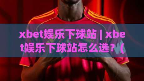 xbet娱乐下球站 | xbet娱乐下球站怎么选？(xbet娱乐下球站)三大实用维度与场景化预判|最大权威网页压球网冠军走盘单双盘独赢波胆盘大球