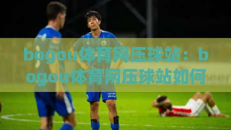 bogou体育网压球站：bogou体育网压球站如何读懂赛事节奏？bogou体育网压球站带来的三点体验启发|今晚靠谱最火比球网高清技巧预选竞投论坛720P