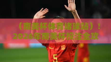 （南美杯体育堵球站）！2026年南美杯投注全攻略：选站技巧与赛事前瞻
