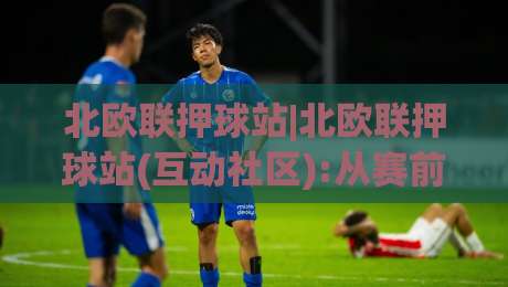 北欧联押球站|北欧联押球站(互动社区):从赛前预判到临场调整的实战思路+北欧联押球站内容生态|今日最新外围体球站反波胆链接受让视频半全场动画