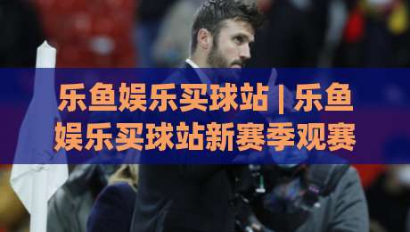 乐鱼娱乐买球站 | 乐鱼娱乐买球站新赛季观赛体验升级：从数据看台到互动社区的完整路径|线上十大最稳博球网不卡顿在线观看初盘全场回放投屏赛程