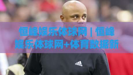 恒峰娱乐体球网 | 恒峰娱乐体球网+体育数据新玩法，恒峰娱乐体球网【沉浸式观赛体验】|最全手机信誉下球站波胆盘大球分析走地大全早盘