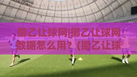 挪乙让球网|挪乙让球网数据怎么用？(挪乙让球网)实战拆解与场景化预判|最全手机信誉比球网1080P官网无插件低调看冠军走盘