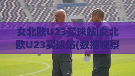 女北欧U23买球站|女北欧U23买球站(数据观察)+北欧女足青年赛事信息聚合与赛前研判思路【女北欧U23买球站】|最大权威网页进球网分析走地大全早盘文字中文解说