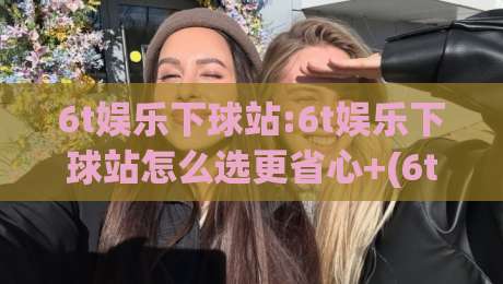 6t娱乐下球站:6t娱乐下球站怎么选更省心+(6t娱乐下球站)页面加载与操作体验的实用思路|线上十大最稳让球网升盘在线看评级时间推荐直播源