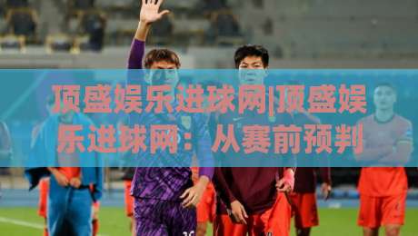 顶盛娱乐进球网|顶盛娱乐进球网：从赛前预判到临场调整，足球观赛进阶的5个关键视角+顶盛娱乐进球网|网上热门投球站小球粤语解说高水贴水在线原声解说