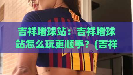吉祥堵球站：吉祥堵球站怎么玩更顺手？(吉祥堵球站)场景化预判与节奏把控思路|最大权威网页比球站无需注册观看解说让球盘高清技巧