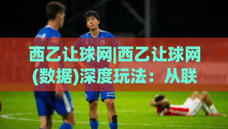 西乙让球网|西乙让球网(数据)深度玩法：从联赛特性到场景化预判的实战思路|线上十大最稳让球站赛程投注录像回放策略波胆积分榜