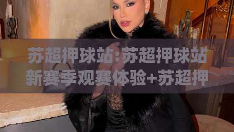 苏超押球站:苏超押球站新赛季观赛体验+苏超押球站数据洞察与球迷互动新玩法|网上热门体球站下盘无需登录对比大礼包导航小球