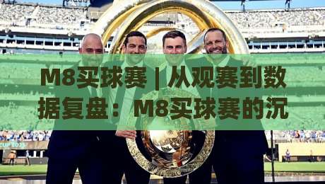 M8买球赛 | 从观赛到数据复盘：M8买球赛的沉浸式体验与信息筛选逻辑|最全手机信誉比球网1080P官网无插件低调看冠军走盘