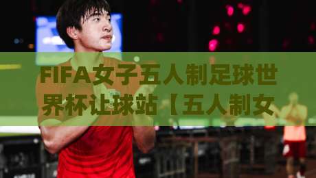 FIFA女子五人制足球世界杯让球站【五人制女足】| 从赛制节奏到对抗细节，看懂这项新兴赛事的独特魅力|最全手机信誉比球网1080P官网无插件低调看冠军走盘