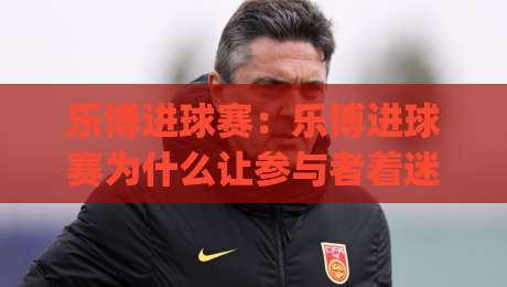 乐博进球赛：乐博进球赛为什么让参与者着迷？从节奏掌控到临场判断的深度拆解|最全手机信誉买球网链接受让视频半全场动画水位
