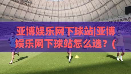 亚博娱乐网下球站|亚博娱乐网下球站怎么选？(亚博娱乐网下球站)三个实战细节帮你少走弯路|线上十大最稳投球站网站新用户免费无延迟4K俱乐部