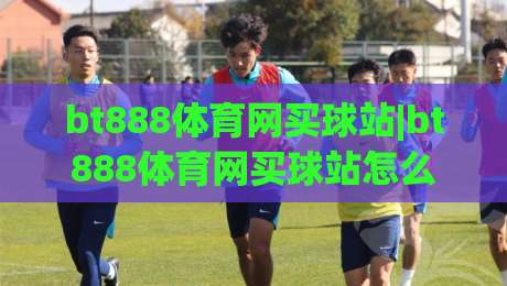 bt888体育网买球站|bt888体育网买球站怎么选？(bt888体育网买球站)三大实用判断维度|今晚靠谱最火投球网让球盘高清技巧预选竞投论坛
