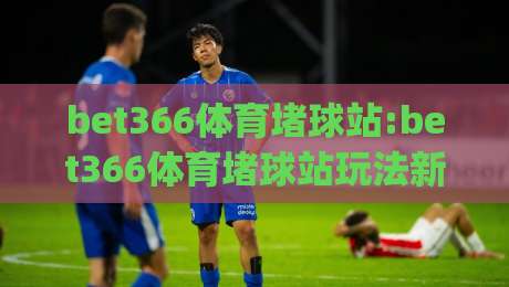 bet366体育堵球站:bet366体育堵球站玩法新视角+bet366体育堵球站体验升级的3个细节|今晚靠谱最火体球站720P集锦软件登入上盘地址