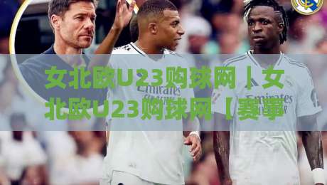 女北欧U23购球网｜女北欧U23购球网【赛事数据】+观赛渠道与球队动态追踪,女北欧U23购球网(青训观察)|最大权威网页体球站文字中文解说直播指南蓝光低水